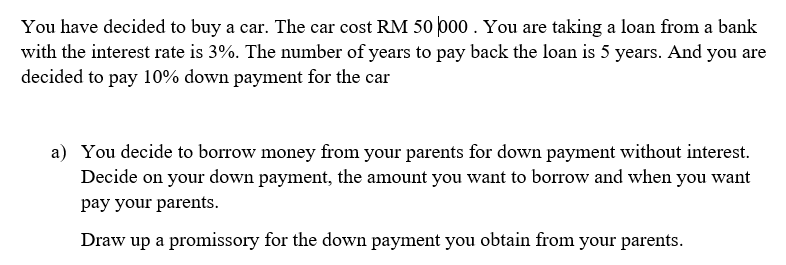You have decided to buy a car. The car cost RM 50 po0 . You are taking a loan from a bank
with the interest rate is 3%. The number of years to pay back the loan is 5 years. And you are
decided to pay 10% down payment for the car
a) You decide to borrow money from your parents for down payment without interest.
Decide on your down payment, the amount you want to borrow and when you want
pay your parents.
Draw up a promissory for the down payment you obtain from your parents.
