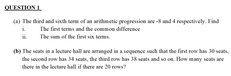 QUESTION 1
(a) The third and sixth term of an arithmetic progression are -8 and 4 respectively. Find
i.
The first terms and the common difference
ii.
The sum of the first six terms.
(b) The seats in a lecture hall are arranged in a sequence such that the first row has 30 seats,
the second row has 34 seats, the third row has 38 seats and so on. How many seats are
there in the lecture hall if there are 20 rows?
