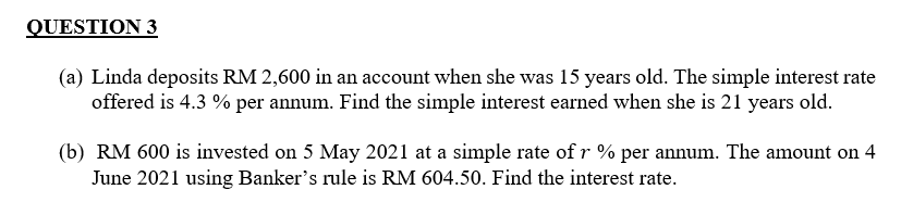 QUESTION 3
(a) Linda deposits RM 2,600 in an account when she was 15 years old. The simple interest rate
offered is 4.3 % per annum. Find the simple interest earned when she is 21 years old.
(b) RM 600 is invested on 5 May 2021 at a simple rate of r % per annum. The amount on 4
June 2021 using Banker's rule is RM 604.50. Find the interest rate.
