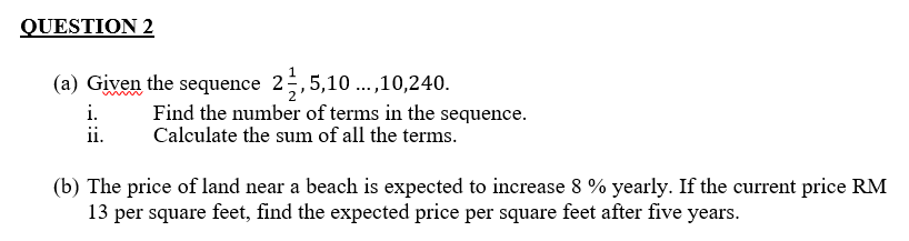 QUESTION 2
(a) Given the sequence 2;,5,10 .,10,240.
i.
ii.
Find the number of terms in the sequence.
Calculate the sum of all the terms.
(b) The price of land near a beach is expected to increase 8 % yearly. If the current price RM
13 per square feet, find the expected price per square feet after five years.
