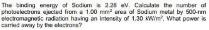 The binding energy of Sodium is 2.28 ev. Calculate the number of
photoelectrons ejected from a 1.00 mm2 area of Sodium metal by 500-nm
electromagnetic radiation having an intensity of 1.30 kW/m?. What power is
carried away by the electrons?
