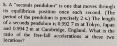5. A "seconds pendulum" is one that moves through
its equilibrium position once each second. (The
period of the pendulum is precisely 2 s.) The length
of a seconds pendulum is 0.992 7 m at Tokyo, Japan
and 0.994 2 m at Cambridge, England. What is the
ratio of the free-fall accelerations at these two
locations?
