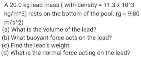 A 20.0 kg lead mass ( with density = 11.3 x 10^3
kg/m^3) rests on the bottom of the pool. (g = 9.80
m/s^2)
(a) What is the volume of the lead?
(b) What buoyant force acts on the lead?
(c) Find the lead's weight.
(d) What is the normal force acting on the lead?
