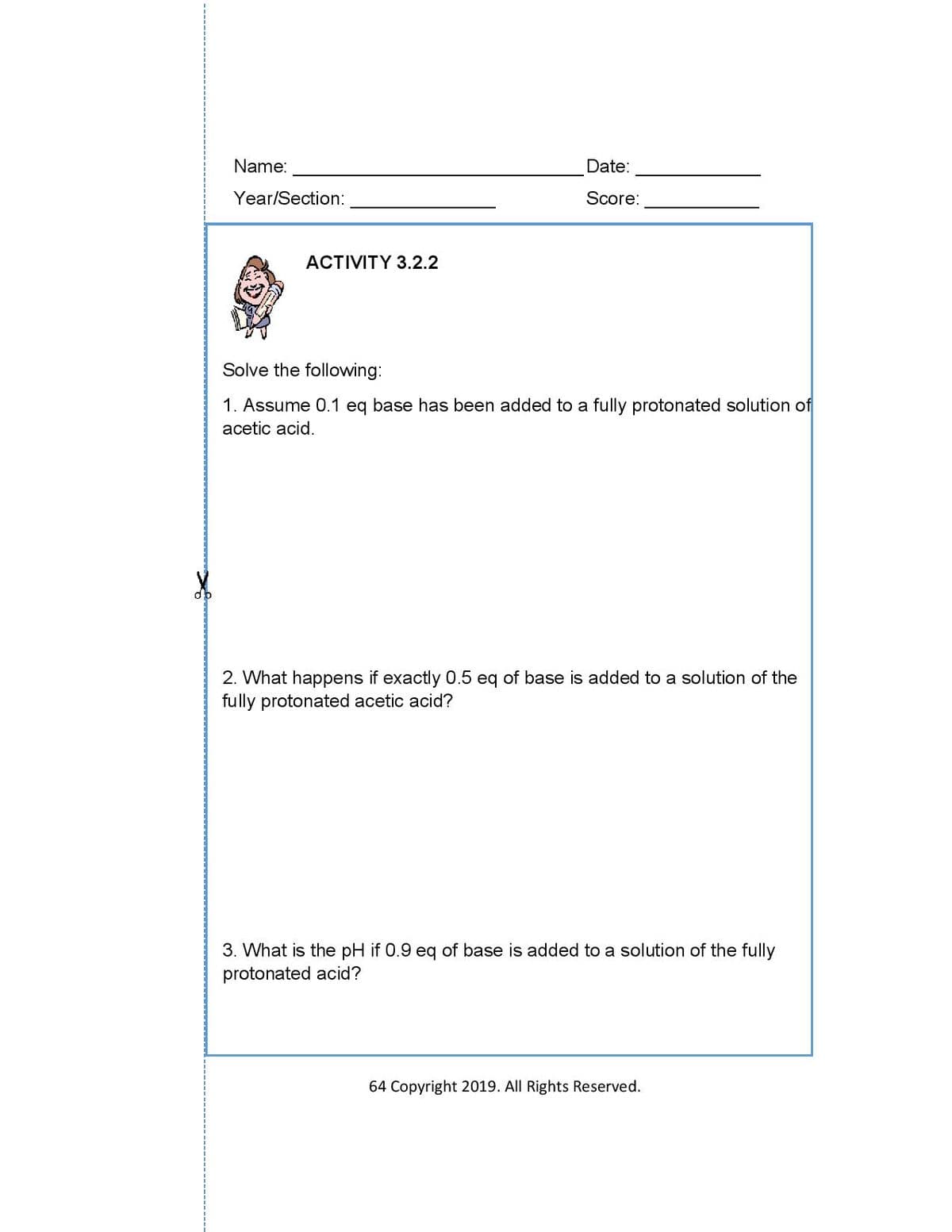 Name:
Date:
Year/Section:
Score:
ACTIVITY 3.2.2
Solve the following:
1. Assume 0.1 eq base has been added to a fully protonated solution of
acetic acid.
2. What happens if exactly 0.5 eq of base is added to a solution of the
fully protonated acetic acid?
3. What is the pH if 0.9 eq of base is added to a solution of the fully
protonated acid?
64 Copyright 2019. All Rights Reserved.
