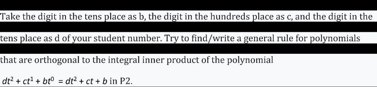 Take the digit in the tens place as b, the digit in the hundreds place as c, and the digit in the
tens place as d of your student number. Try to find/write a general rule for polynomials
that are orthogonal to the integral inner product of the polynomial
dt? + ct + bt° = dt? + ct + b in P2.
