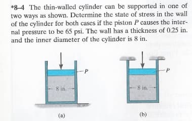 *84 The thin-walled cylinder can be supported in one of
two ways as shown. Determine the state of stress in the wall
of the cylinder for both cases if the piston P causes the inter-
nal pressure to be 65 psi. The wall has a thickness of 0.25 in.
and the inner diameter of the cylinder is 8 in.
8 in.
(a)
P
8 in.
(b)
P