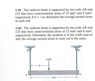 1-61 The uniform beam is supported by two rods AB and
CD that have cross-sectional areas of 12 mm² and 8 mm²,
respectively. If d = 1 m, determine the average normal stress
in each rod.
1-62 The uniform beam is supported by two rods AB and
CD that have cross-sectional areas of 12 mm² and 8 mm²,
respectively. Determine the position d of the 6-kN load so
that the average normal stress in each rod is the same.
B
A
6 kN
3m
D