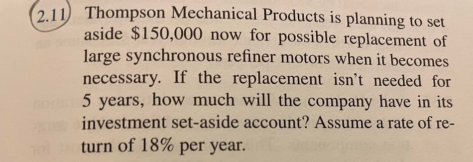 2.11) Thompson Mechanical Products is planning to set
aside $150,000 now for possible replacement of
large synchronous refiner motors when it becomes
necessary. If the replacement isn't needed for
not 5 years, how much will the company have in its
investment set-aside account? Assume a rate of re-
turn of 18% per year.