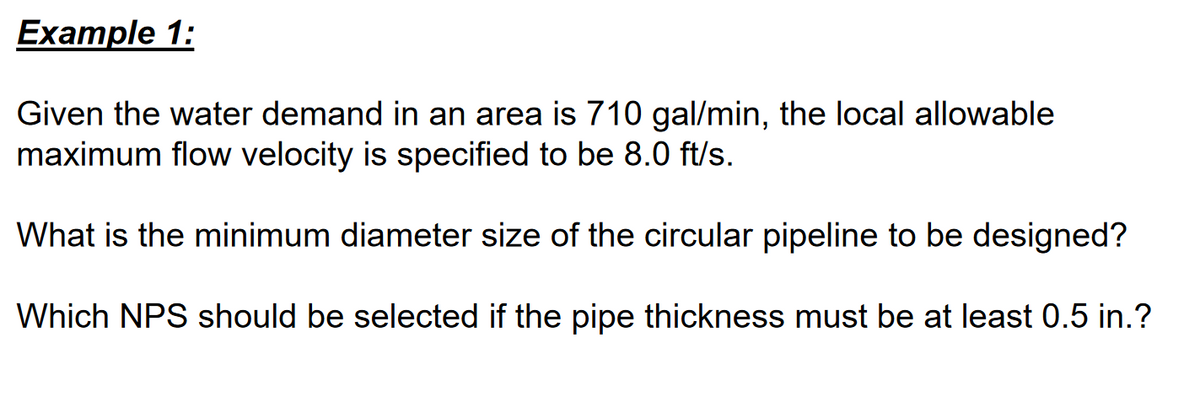 Example 1:
Given the water demand in an area is 710 gal/min, the local allowable
maximum flow velocity is specified to be 8.0 ft/s.
What is the minimum diameter size of the circular pipeline to be designed?
Which NPS should be selected if the pipe thickness must be at least 0.5 in.?