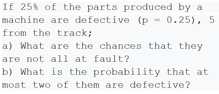 If 25% of the parts produced by a
machine are defective (p =
0.25), 5
from the track;
a) What are the chances that they
are not all at fault?
b) What is the probability that at
most two of them are defective?
