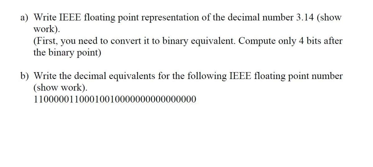 a) Write IEEE floating point representation of the decimal number 3.14 (show
work).
(First, you need to convert it to binary equivalent. Compute only 4 bits after
the binary point)
b) Write the decimal equivalents for the following IEEE floating point number
(show work).
11000001100010010000000000000000
