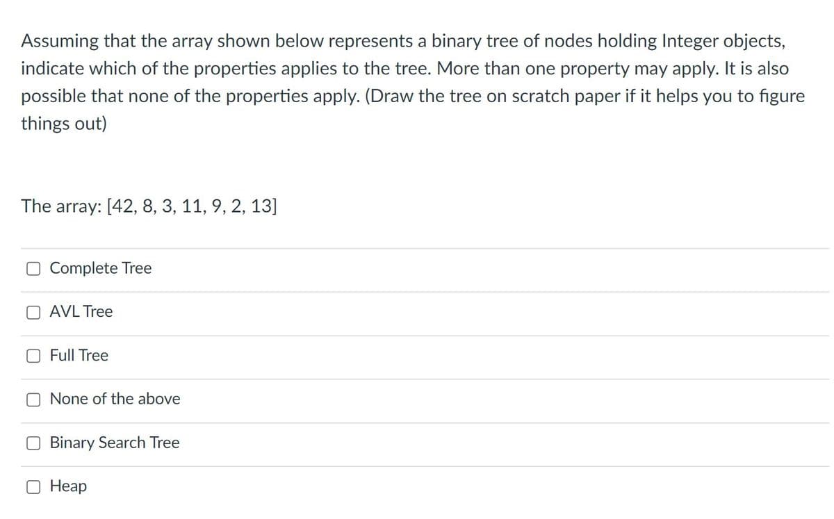 Assuming that the array shown below represents a binary tree of nodes holding Integer objects,
indicate which of the properties applies to the tree. More than one property may apply. It is also
possible that none of the properties apply. (Draw the tree on scratch paper if it helps you to figure
things out)
The array: [42, 8, 3, 11, 9, 2, 13]
Complete Tree
AVL Tree
Full Tree
None of the above
Binary Search Tree
Неар
