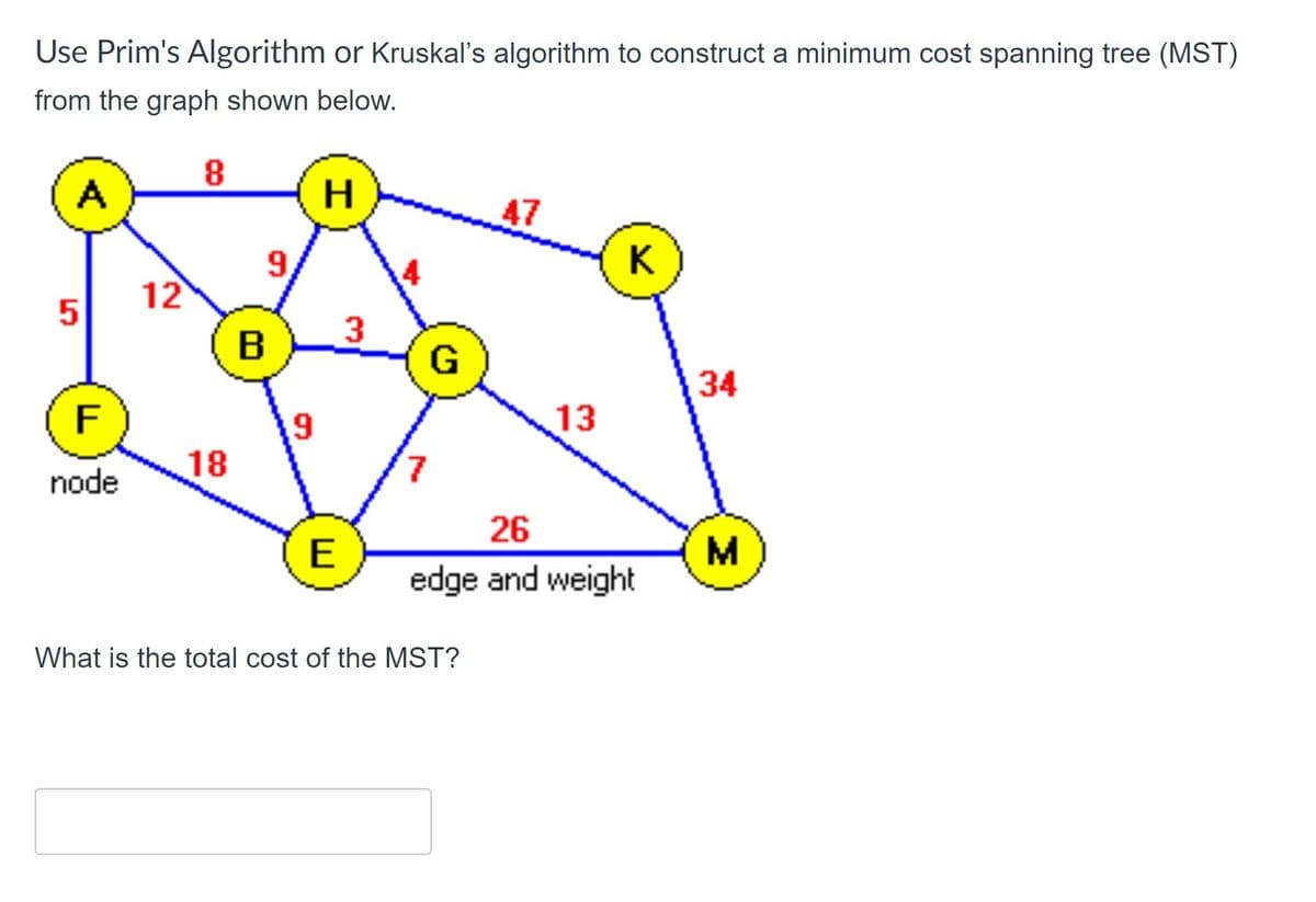 Use Prim's Algorithm or Kruskal's algorithm to construct a minimum cost spanning tree (MST)
from the graph shown below.
A
H
47
K
12
B
G
34
F
13
18
7.
node
26
E
edge and weight
What is the total cost of the MST?
