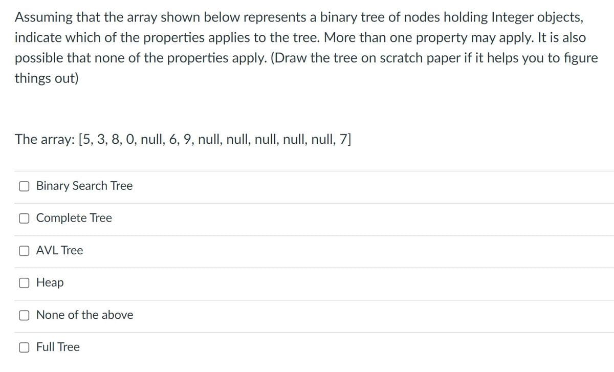Assuming that the array shown below represents a binary tree of nodes holding Integer objects,
indicate which of the properties applies to the tree. More than one property may apply. It is also
possible that none of the properties apply. (Draw the tree on scratch paper if it helps you to figure
things out)
The array: [5, 3, 8, 0, null, 6, 9, null, null, null, null, null, 7]
Binary Search Tree
Complete Tree
O AVL Tree
Неар
O None of the above
O Full Tree
