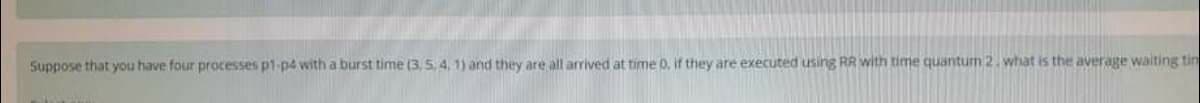 Suppose that you have four processes p1-p4 with a burst time (3,5, 4, 1) and they are all arrived at time D. if they are executed using RR with time quanturm 2. what is the average waiting tin
