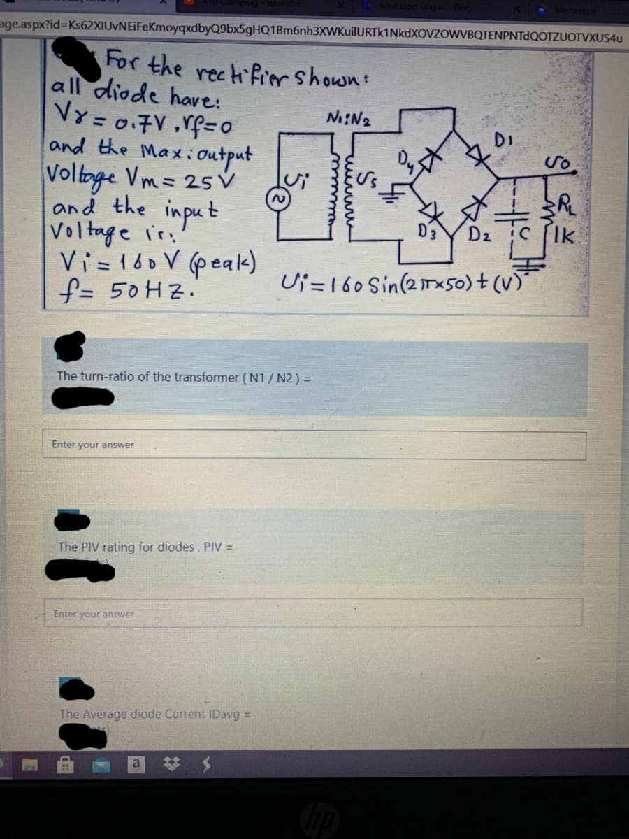 age.aspx?id%3DKs62XIUvNEiFeKmoyqxdbyQ9bx5gHQ1Bm6nh3XWKuilURTK1NkdXOVZOWVBQTENPNTdQOTZUOTVXUS4u
For the rech frorshown:
all diode have:
VY=0.7V ,vf=o
and the Maxioutput
Voltoge Vm= 25 v
and the input
Voltage ir.
Vi=160 V (peak)
f= 50H2.
N:N2
%3D
2.
D2
Ik
Ui =160 Sin(21x50) + (v)
The turn-ratio of the transformer (N1 / N2 ) =
Enter your answer
The PIV rating for diodes, PIV =
Enter your answer
The Average diode Current IDavg =
