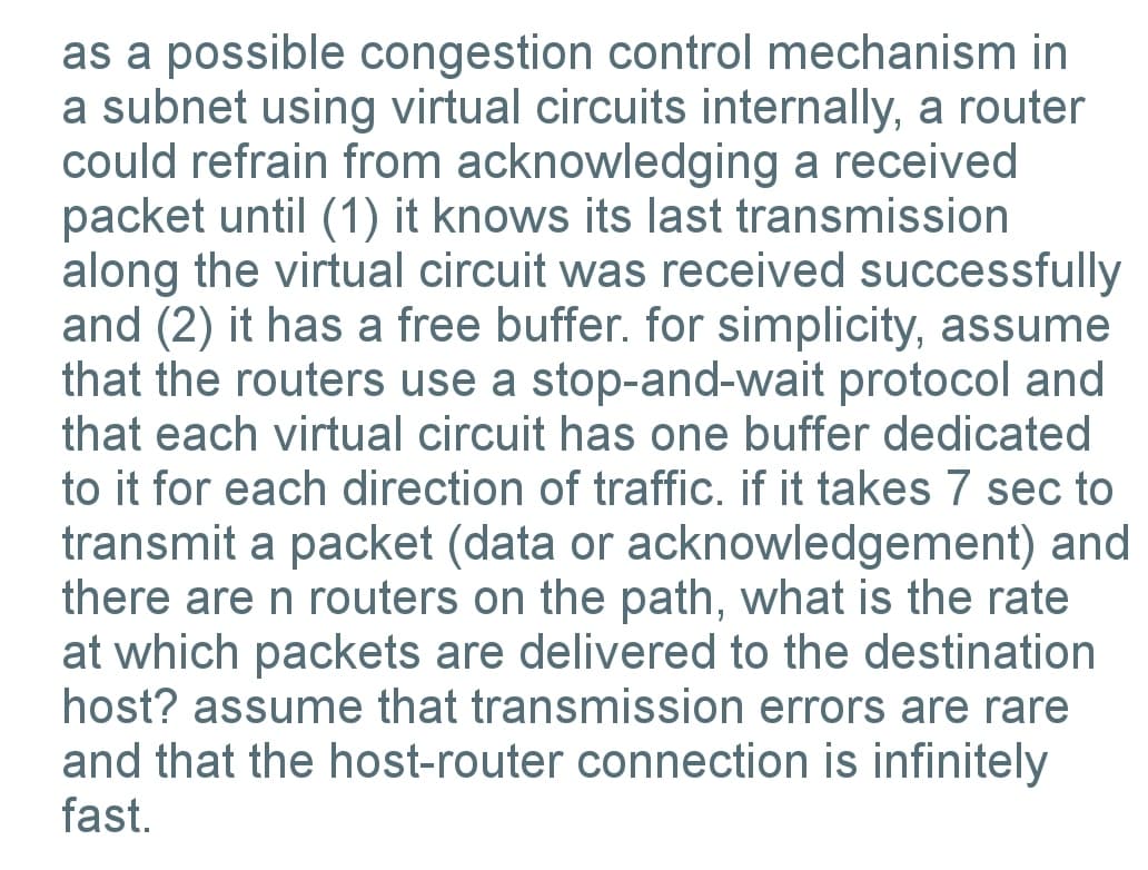 as a possible congestion control mechanism in
a subnet using virtual circuits internally, a router
could refrain from acknowledging a received
packet until (1) it knows its last transmission
along the virtual circuit was received successfully
and (2) it has a free buffer. for simplicity, assume
that the routers use a stop-and-wait protocol and
that each virtual circuit has one buffer dedicated
to it for each direction of traffic. if it takes 7 sec to
transmit a packet (data or acknowledgement) and
there are n routers on the path, what is the rate
at which packets are delivered to the destination
host? assume that transmission errors are rare
and that the host-router connection is infinitely
fast.