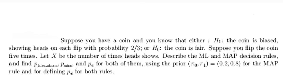 Suppose you have a coin and you know that either H₁: the coin is biased,
showing heads on each flip with probability 2/3; or Ho: the coin is fair. Suppose you flip the coin
five times. Let X be the number of times heads shows. Describe the ML and MAP decision rules,
and find Pfalse alarm: Pmiss, and pe for both of them, using the prior (0, 1) = (0.2, 0.8) for the MAP
rule and for defining pe for both rules.
7T