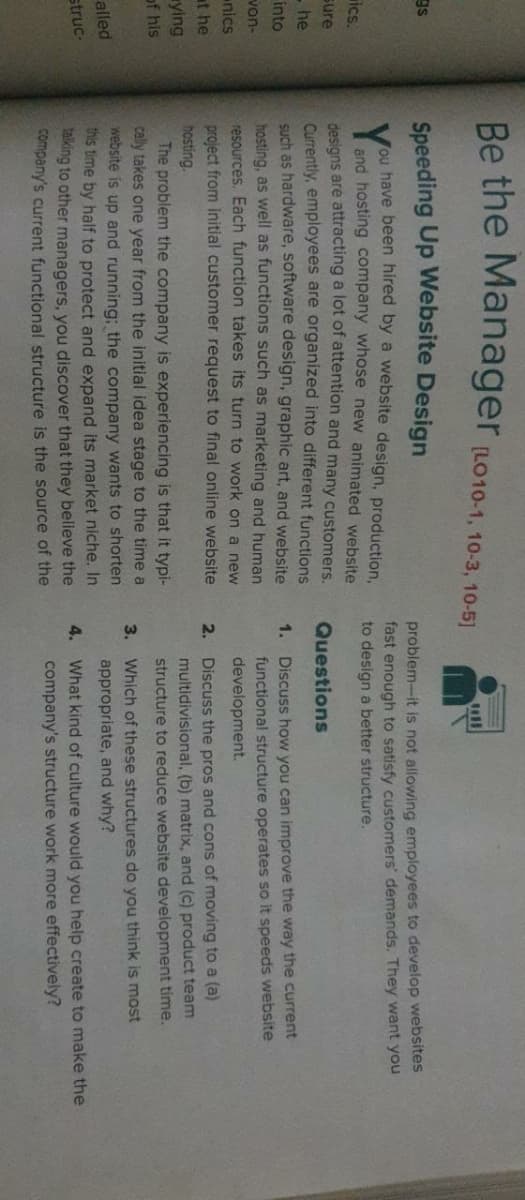 Be the Manager (LO10-1, 10-3, 10-5)
ll
Speeding Up Website Design
gs
problem-it is not allowing employees to develop websites
fast enough to satisfy customers' demands. They want you
to design a better structure.
Mou have been hired by a website design, production,
and hosting company whose new animated website
desians are attracting a lot of attention and many customers.
Currently, employees are organized into different functions
Such as hardware, software design, graphic art, and website
hosting, as well as functions such as marketing and human
resources. Each function takes its turn to work on a new
ics.
sure
Questions
- he
1. Discuss how you can improve the way the current
functional structure operates so it speeds website
into
von-
development.
nics
project from initial customer request to final online website
hosting.
The problem the company is experiencing is that it typi-
cally takes one year from the initial idea stage to the time a
2. Discuss the pros and cons of moving to a (a)
at he
multidivisional, (b) matrix, and (c) product team
ying
structure to reduce website development time.
of his
3. Which of these structures do you think is most
appropriate, and why?
website is up and running; the company wants to shorten
this time by half to protect and expand its market niche. In
king to other managers, you discover that they believe the
company's current functional structure is the source of the
alled
4. What kind of culture would you help create to make the
company's structure work more effectively?
struc-
