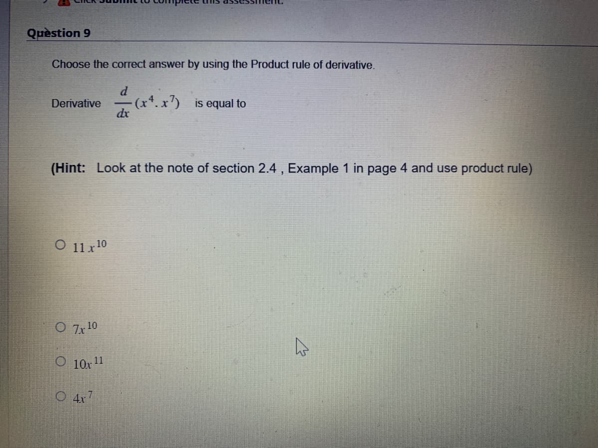 Question 9
Choose the correct answer by using the Product rule of derivative.
d
Derivative 1
- (x4.x7) is equal to
dx
(²
(Hint: Look at the note of section 2.4, Example 1 in page 4 and use product rule)
O 11 x ¹0
O 7x¹0
O 10x11
4x