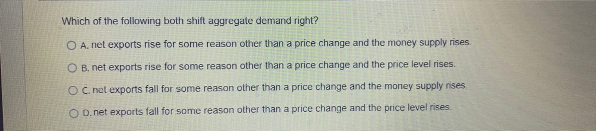 Which of the following both shift aggregate demand right?
O A. net exports rise for some reason other than a price change and the money supply rises.
O B. net exports rise for some reason other than a price change and the price level rises.
O C. net exports fall for some reason other than a price change and the money supply rises.
O D. net exports fall for some reason other than a price change and the price level rises.