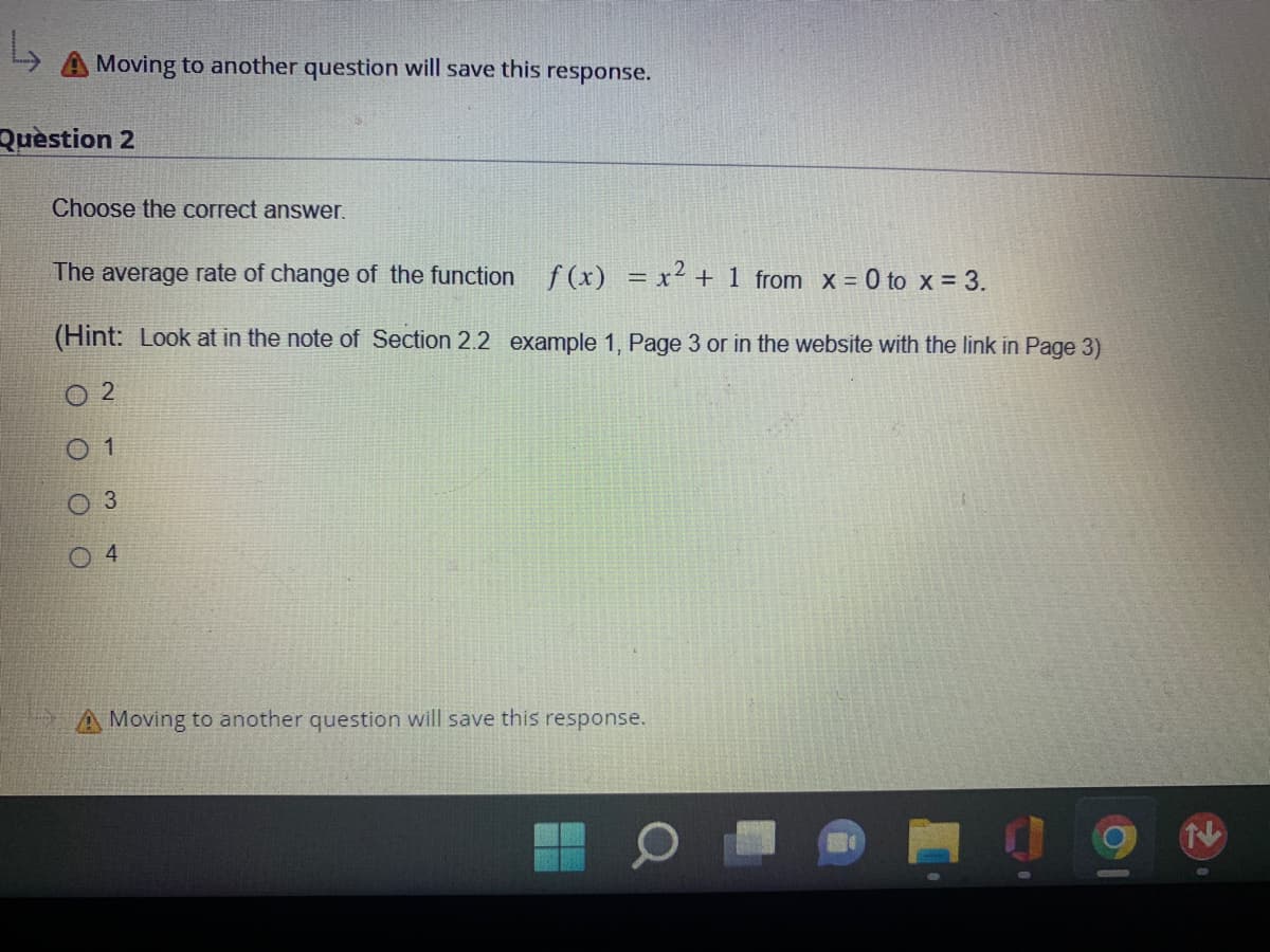 Moving to another question will save this
Question 2
Choose the correct answer.
The average rate of change of the function f(x) = x² + 1 from x = 0 to x = 3.
(Hint: Look at in the note of Section 2.2 example 1, Page 3 or in the website with the link in Page 3)
02
1
3
B
response.
4
Moving to another question will save this response.