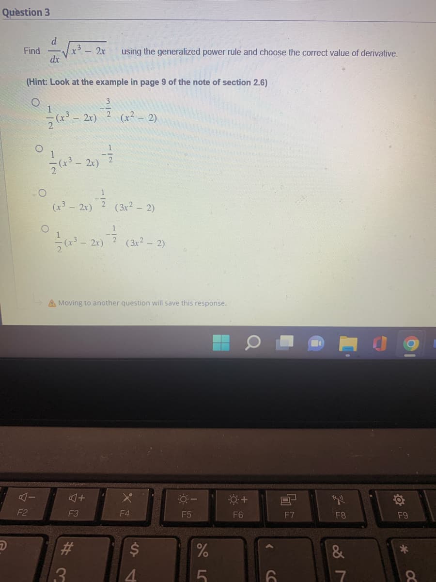 Question 3
Find
F2
(Hint: Look at the example in page 9 of the note of section 2.6)
O
O
d
dx
O
1
= (x³ -
3 2x using the generalized power rule and choose the correct value of derivative.
1
(8²-20-7
2x)
- 2x)
(x³ - 2x)
3
#3
(3x² - 2)
(x²-20) (3²-2)
4+
F3
(x² − 2)
A Moving to another question will save this response.
X
F4
$
0-
F5
%
8
5
0 +
F6
<
6
O
F7
Xyll
F8
&
7
F9
*
8