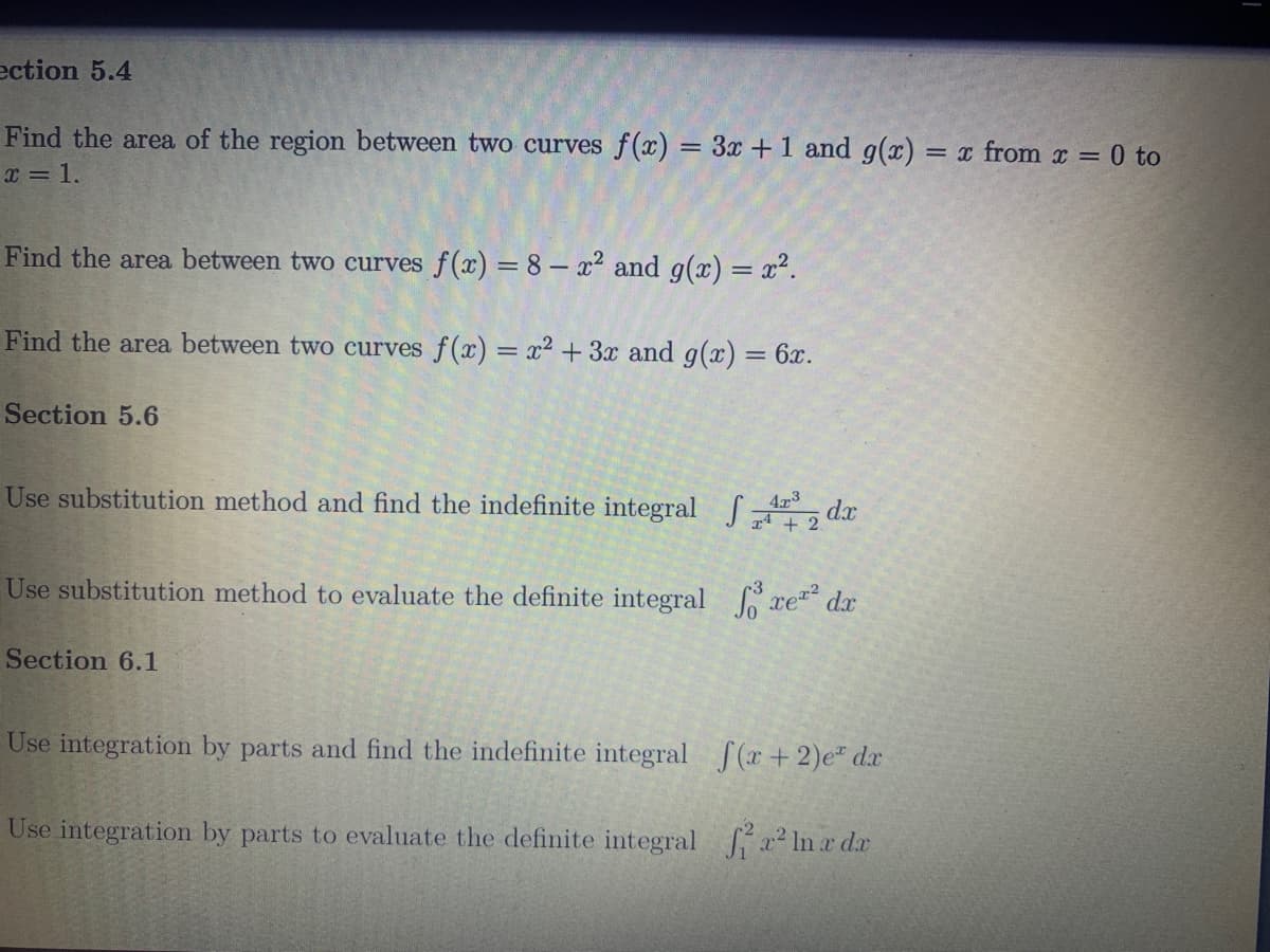 ection 5.4
Find the area of the region between two curves f(x) = 3x + 1 and g(x) = x from x = 0 to
x = 1.
Find the area between two curves f(x) = 8 - x² and g(x) = x².
Find the area between two curves f(x) = x² + 3x and g(x) = 6x.
Section 5.6
Use substitution method and find the indefinite integral dx
473
Use substitution method to evaluate the definite integral fore² dx
Section 6.1
Use integration by parts and find the indefinite integral f(x+2)e dr
Use integration by parts to evaluate the definite integral ² x² ln x dx