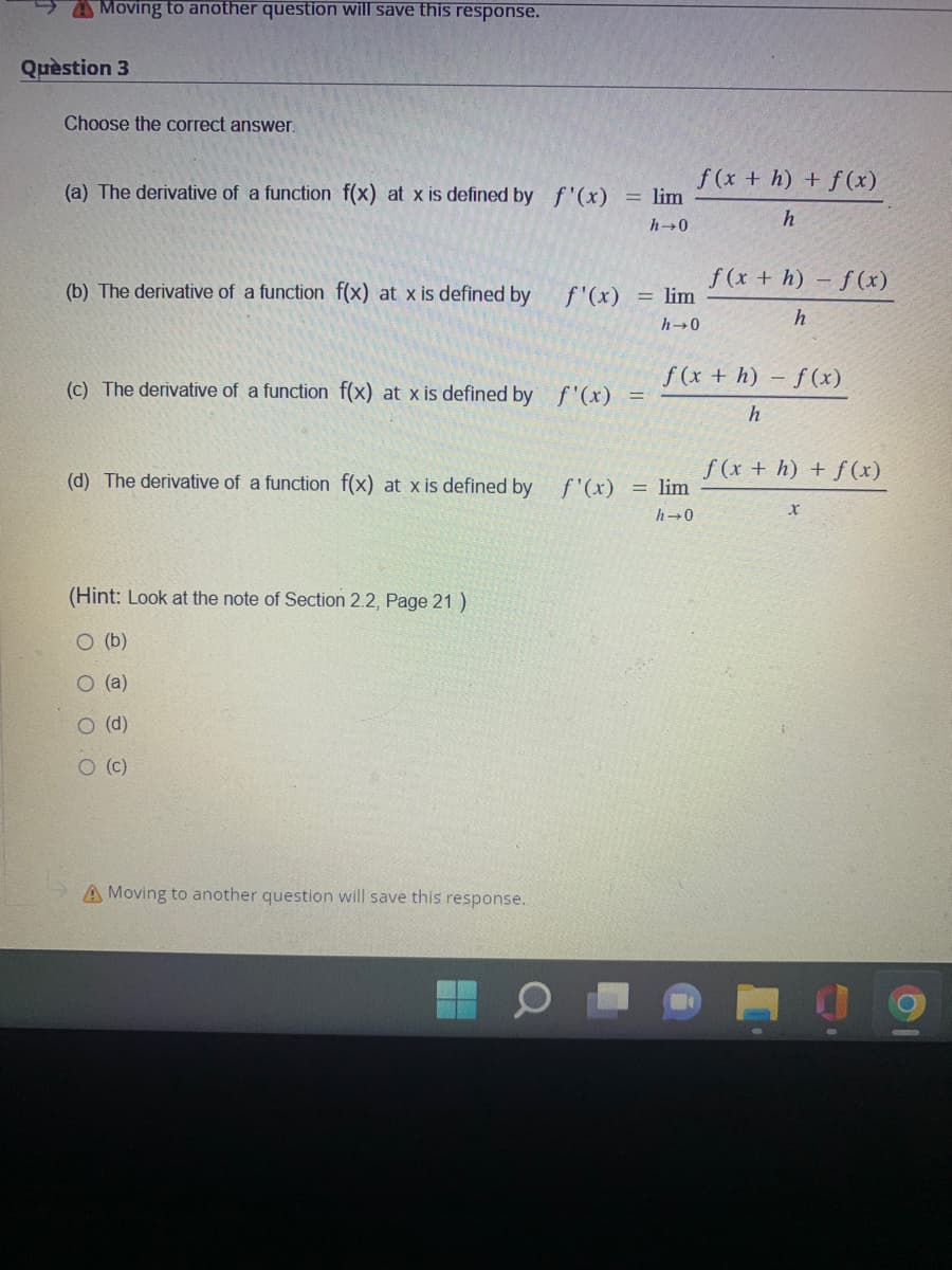Moving to another question will save this response.
Question 3
Choose the correct answer.
(a) The derivative of a function f(x) at x is defined by f'(x)
(b) The derivative of a function f(x) at x is defined by
f'(x)
(Hint: Look at the note of Section 2.2, Page 21 )
O (b)
O (a)
O (d)
O (c)
= lim
h→0
(c) The derivative of a function f(x) at x is defined by f'(x) =
A Moving to another question will save this response.
= lim
h→0
(d) The derivative of a function f(x) at x is defined by f'(x) = lim
h→0
f(x + h) + f(x)
h
f(x+h)-f(x)
h
f(x+h)-f(x)
h
f (x + h) + f(x)
X