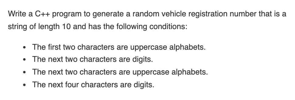 Write a C++ program to generate a random vehicle registration number that is a
string of length 10 and has the following conditions:
• The first two characters are uppercase alphabets.
• The next two characters are digits.
The next two characters are uppercase alphabets.
The next four characters are digits.
