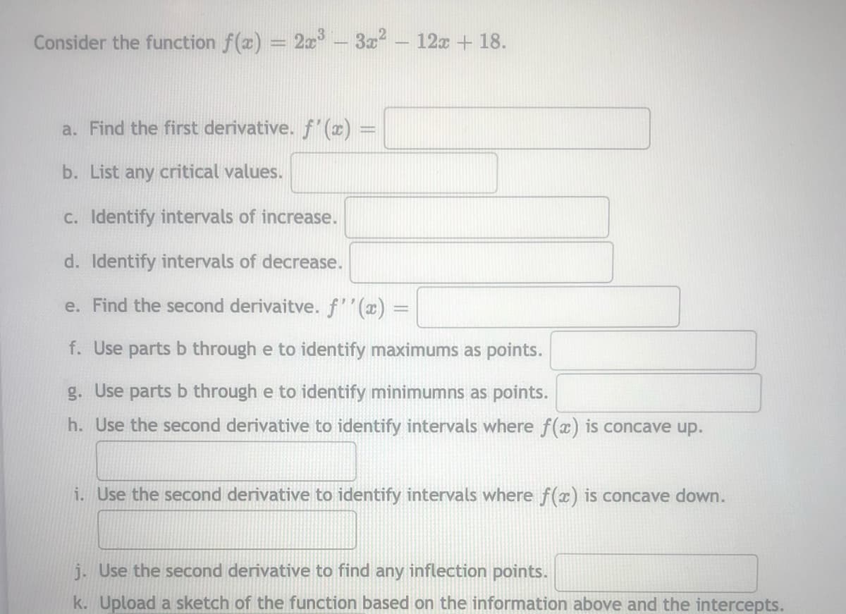 Consider the function f(a) = 2x - 3z - 12x + 18.
a. Find the first derivative. f' (x) =
b. List any critical values.
C. Identify intervals of increase.
d. Identify intervals of decrease.
e. Find the second derivaitve. f'(x) =
f. Use parts b through e to identify maximums as points.
g. Use parts b through e to identify minimumns as points.
h. Use the second derivative to identify intervals where f(x) is concave up.
i. Use the second derivative to identify intervals where f(x) is concave down.
j. Use the second derivative to find any inflection points.
k. Upload a sketch of the function based on the information above and the intercepts.

