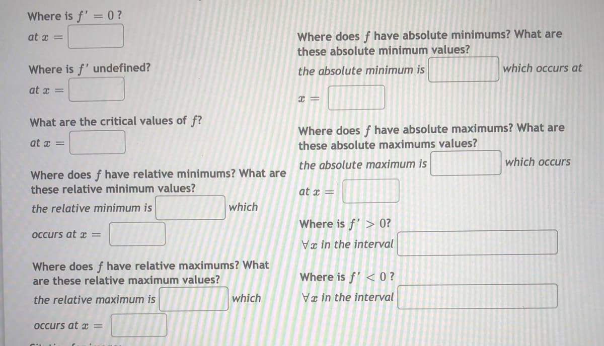Where is f' = 0?
at x =
Where does f have absolute minimums? What are
these absolute minimum values?
Where is f'undefined?
the absolute minimum is
which occurs at
at x =
What are the critical values of f?
Where does ƒ have absolute maximums? What are
these absolute maximums values?
at x =
the absolute maximum is
which occurs
Where does f have relative minimums? What are
these relative minimum values?
at x =
the relative minimum is
which
Where is f' > 0?
occurs at x =
Va in the interval
Where doesf have relative maximums? What
Where is f' < 0 ?
are these relative maximum values?
the relative maximum is
which
x in the interval
occurs at =

