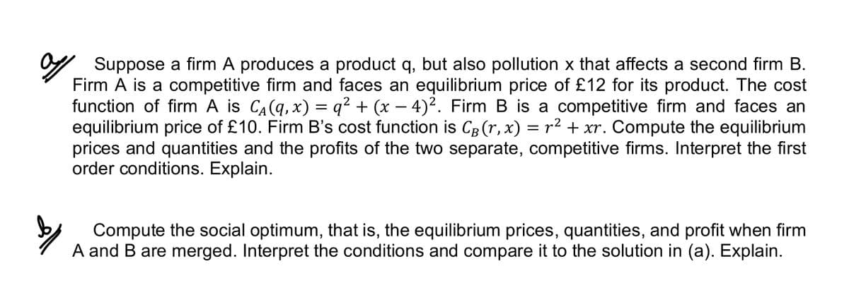 Suppose a firm A produces a product q, but also pollution x that affects a second firm B.
Firm A is a competitive firm and faces an equilibrium price of £12 for its product. The cost
function of firm A is С₁(q, x) = q² + (x − 4)². Firm B is a competitive firm and faces an
equilibrium price of £10. Firm B's cost function is CB (r, x) = r² + xr. Compute the equilibrium
prices and quantities and the profits of the two separate, competitive firms. Interpret the first
order conditions. Explain.
Compute the social optimum, that is, the equilibrium prices, quantities, and profit when firm
A and B are merged. Interpret the conditions and compare it to the solution in (a). Explain.