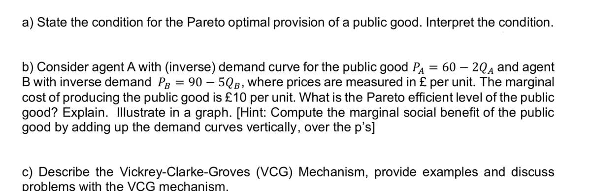 a) State the condition for the Pareto optimal provision of a public good. Interpret the condition.
=
b) Consider agent A with (inverse) demand curve for the public good PA 60 - 2QA and agent
B with inverse demand PB = 90 - 5QB, where prices are measured in £ per unit. The marginal
cost of producing the public good is £10 per unit. What is the Pareto efficient level of the public
good? Explain. Illustrate in a graph. [Hint: Compute the marginal social benefit of the public
good by adding up the demand curves vertically, over the p's]
c) Describe the Vickrey-Clarke-Groves (VCG) Mechanism, provide examples and discuss
problems with the VCG mechanism.