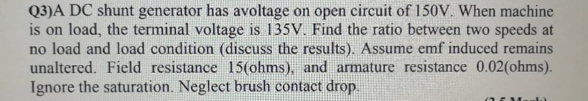 Q3)A DC shunt generator has avoltage on open circuit of 150V. When machine
is on load, the terminal voltage is 135V. Find the ratio between two speeds at
no load and load condition (discuss the results). Assume emf induced remains
unaltered. Field resistance 15(ohms), and armature resistance 0.02(ohms).
Ignore the saturation. Neglect brush contact drop.
