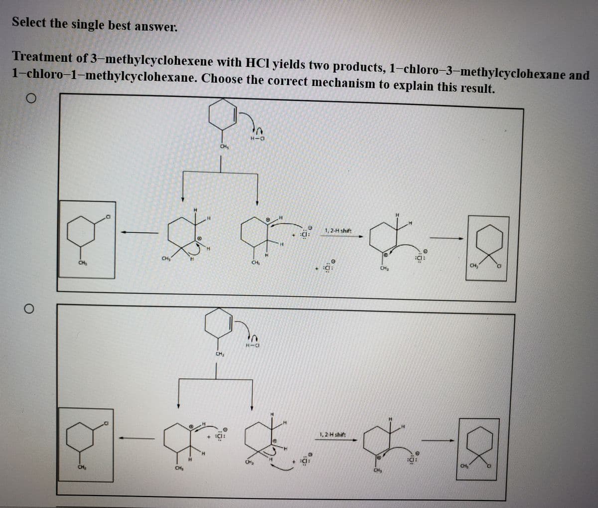 Select the single best anSwer.
Treatment of 3-methylcyclohexene with HCl yields two products, 1–chloro–3–methylcyclohexane and
1-chloro–1-methylcyclohexane. Choose the correct mechanism to explain this result.
1,2-4 shift
H.
CH
CH
CH,
1,2 H shift
CH
CH,
CH,
