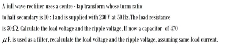 A full wave rectifier uses a centre - tap transform whose turns ratio
to half secondary is 10:land is supplied with 230 V at 50 Hz. The load resistance
is 50 Q. Calculate the load voltage and the ripple voltage. If now a capacitor of 470
µF. is used as a filter, recalculate the load voltage and the ripple voltage, assuming same load current.
