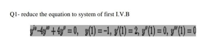 Q1- reduce the equation to system of first I.V.B
you -4y" + 4y° = 0, y(1) = -1, y/(1) = 2, f'(1) = 0, g"(1) = 0
%3D
