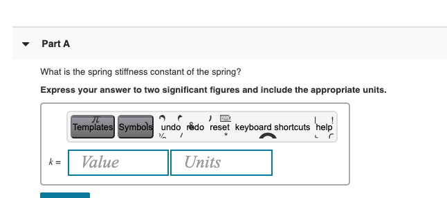 Part A
What is the spring stiffness constant of the spring?
Express your answer to two significant figures and include the appropriate units.
Templates Symbols undo redo reset keyboard shortcuts
help
k =
Value
Units
