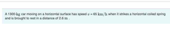 A 1300-kg car moving on a horizontal surface has speed v = 65 km/h when it strikes a horizontal coiled spring
and is brought to rest in a distance of 2.6 m .
