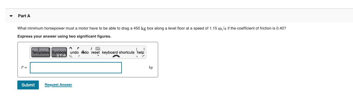 Part A
What minimum horsepower must a motor have to be able to drag a 450 kg box along
level floor at a speed of 1.15 m/s if the coefficient of friction is 0.40?
Express your answer using two significant figures.
hap
Templates Symbols undo redo reset keyboard shortcuts
P =
hp
Submit
Request Answer
