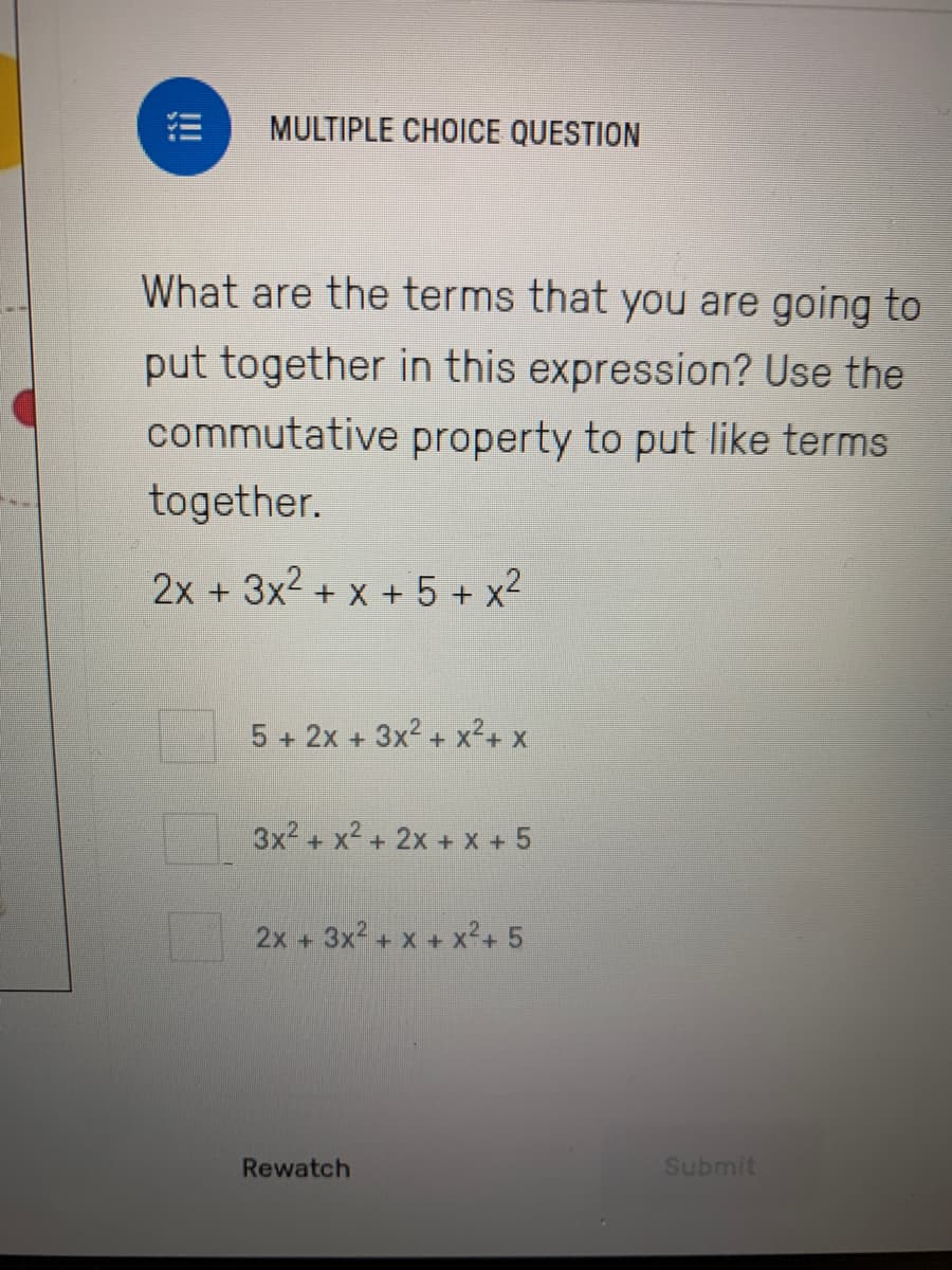 MULTIPLE CHOICE QUESTION
What are the terms that you are going to
put together in this expression? Use the
commutative property to put like terms
together.
2x + 3x2 + x + 5 + x2
5 + 2x + 3x2 + x2+ x
3x2 + x2 + 2x + x + 5
2x +
+ 3x2 + x + x²+ 5
Rewatch
Submit
!!!
