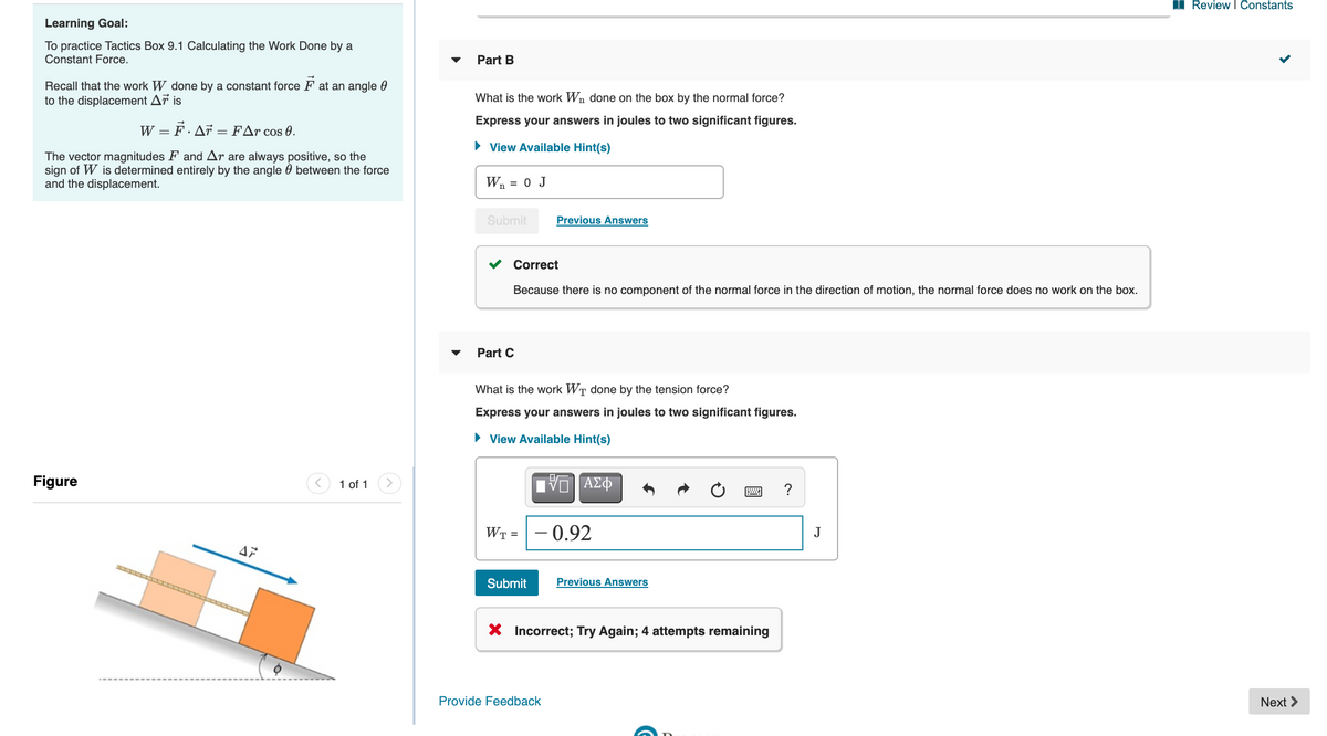 I Review I Constants
Learning Goal:
To practice Tactics Box 9.1 Calculating the Work Done by a
Constant Force.
Part B
Recall that the work W done by a constant force F at an angle 0
to the displacement Ar is
What is the work Wn done on the box by the normal force?
Express your answers in joules to two significant figures.
W = F. Ar = FAr cos 0.
• View Available Hint(s)
The vector magnitudes F and Ar are always positive, so the
sign of W is determined entirely by the angle 0 between the force
and the displacement.
Wn = 0 J
Submit
Previous Answers
Correct
Because there is no component of the normal force in the direction of motion, the normal force does no work on the box.
Part C
What is the work WT done by the tension force?
Express your answers in joules to two significant figures.
• View Available Hint(s)
Figure
1 of 1
ΑΣΦ
?
WT =
- 0.92
J
47
Submit
Previous Answers
X Incorrect; Try Again; 4 attempts remaining
Provide Feedback
Next >
