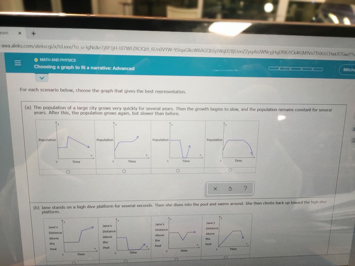 earn
awa.aleks.com/alekscgi/x/Isl.exe/1o_u-lgNslkr7j8P3jH-IJIZWFZROQitl_6UNOVYW-9SlqaGlkcW6AGQbSylWqEf2BjUonZ2yspfsiJWNcyjHqDf9Ei1Ck4IGM9Vx7THXJcCHwLR7Gw2?1d
MATH AND PHYSICS
Choosing a graph to fit a narrative: Advanced
Mitche
For each scenario below, choose the graph that gives the best representation.
(a) The population of a large city grows very quickly for several years. Then the growth begins to slow, and the population remains constant for several
years. After this, the population grows again, but slower than before.
Population
Population
Population
Population
Ar
Time
Time
Time
Time
(b) Jane stands on a high dive platform for several seconds. Then she dives into the pool and swims around. She then climbs back up toward the high dive
platform.
Jane's
Jane's
Jane's
Jane's
Distance
Distance
Distance
Distance
Above
Above
Above
Above
the
the
the
the
Pool
Pool
Pool
Pool
Time
Time
Time
Time
II

