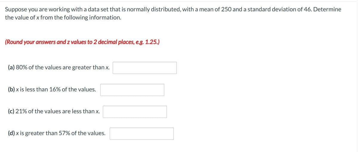 Suppose you are working with a data set that is normally distributed, with a mean of 250 and a standard deviation of 46. Determine
the value of x from the following information.
(Round your answers and z values to 2 decimal places, e.g. 1.25.)
(a) 80% of the values are greater than x.
(b) x is less than 16% of the values.
(c) 21% of the values are less than x.
(d) x is greater than 57% of the values.