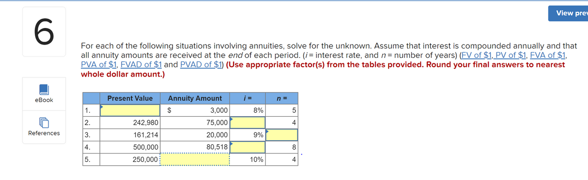 View
prev
For each of the following situations involving annuities, solve for the unknown. Assume that interest is compounded annually and that
all annuity amounts are received at the end of each period. (i= interest rate, and n= number of years) (FV of $1, PV of $1, FVA of $1,
PVA of $1, FVAD of $1 and PVAD of $1) (Use appropriate factor(s) from the tables provided. Round your final answers to nearest
whole dollar amount.)
еВook
Present Value
Annuity Amount
i =
h =
1.
2$
3,000
8%
2.
242,980
75,000
4
References
3.
161,214
20,000
9%
4.
500,000
80,518
8.
5.
250,000:
10%
4
.......
