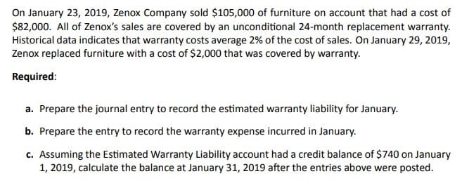 On January 23, 2019, Zenox Company sold $105,000 of furniture on account that had a cost of
$82,000. All of Zenox's sales are covered by an unconditional 24-month replacement warranty.
Historical data indicates that warranty costs average 2% of the cost of sales. On January 29, 2019,
Zenox replaced furniture with a cost of $2,000 that was covered by warranty.
Required:
a. Prepare the journal entry to record the estimated warranty liability for January.
b. Prepare the entry to record the warranty expense incurred in January.
c. Assuming the Estimated Warranty Liability account had a credit balance of $740 on January
1, 2019, calculate the balance at January 31, 2019 after the entries above were posted.
