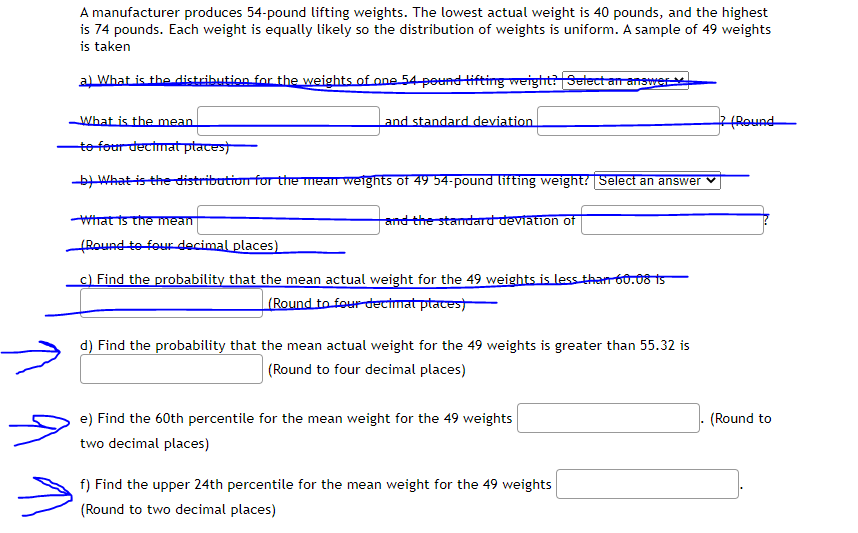A manufacturer produces 54-pound lifting weights. The lowest actual weight is 40 pounds, and the highest
is 74 pounds. Each weight is equally likely so the distribution of weights is uniform. A sample of 49 weights
is taken
al What is the distribution for the weights of one 54 pound tifting weight?Select an answerv
What is the mean
and standard deviation
2 (Round
to four decimat ptates)
-bWhat is the distribution for the mean weights of 49 54-pound lifting weight? Select an answer
Wirat ts the mean
Round to four decimal places)
and the standard deviation of
c) Find the probability that the mean actual weight for the 49 weights is less than 60.08 15
(Round to four dectmat ptaces)
d) Find the probability that the mean actual weight for the 49 weights is greater than 55.32 is
(Round to four decimal places)
e) Find the 60th percentile for the mean weight for the 49 weights
(Round to
two decimal places)
f) Find the upper 24th percentile for the mean weight for the 49 weights
(Round to two decimal places)
