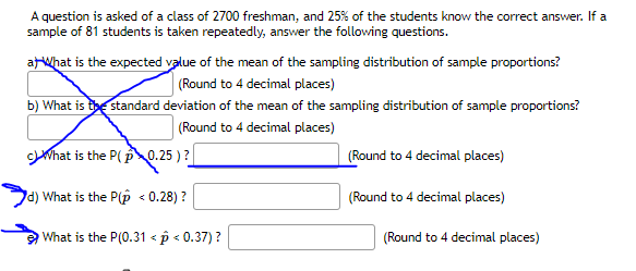A question is asked of a class of 2700 freshman, and 25% of the students know the correct answer. If a
sample of 81 students is taken repeatedly, answer the following questions.
arWhat is the expected value of the mean of the sampling distribution of sample proportions?
(Round to 4 decimal places)
b) What is the standard deviation of the mean of the sampling distribution of sample proportions?
(Round to 4 decimal places)
What is the P(p0.25 ) ?
(Round to 4 decimal places)
d) What is the P(p < 0.28) ?
(Round to 4 decimal places)
What is the P(0.31 < p < 0.37) ?
(Round to 4 decimal places)

