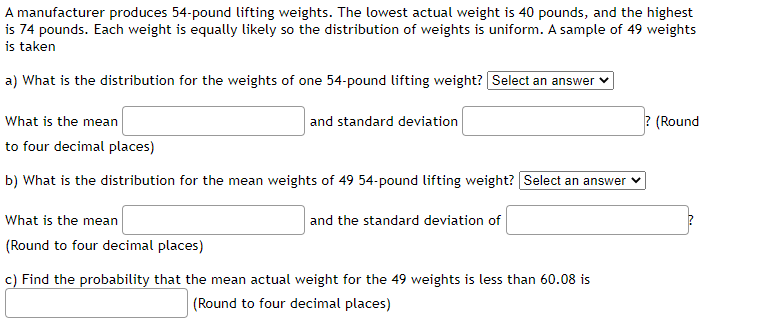 A manufacturer produces 54-pound lifting weights. The lowest actual weight is 40 pounds, and the highest
is 74 pounds. Each weight is equally likely so the distribution of weights is uniform. A sample of 49 weights
is taken
a) What is the distribution for the weights of one 54-pound lifting weight? Select an answer
What is the mean
and standard deviation
? (Round
to four decimal places)
b) What is the distribution for the mean weights of 49 54-pound lifting weight? Select an answer
What is the mean
and the standard deviation of
(Round to four decimal places)
c) Find the probability that the mean actual weight for the 49 weights is less than 60.08 is
(Round to four decimal places)
